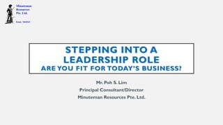 STEPPING INTO A
LEADERSHIP ROLE
ARE YOU FIT FOR TODAY’S BUSINESS?
Mr. Poh S. Lim
Principal Consultant/Director
Minuteman Resources Pte. Ltd.
 