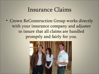 Insurance Claims Crown ReConstruction Group works directly with your insurance company and adjuster to insure that all claims are handled promptly and fairly for you. 