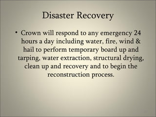 Disaster Recovery Crown will respond to any emergency 24 hours a day including water, fire, wind & hail to perform temporary board up and tarping, water extraction, structural drying, clean up and recovery and to begin the reconstruction process. 