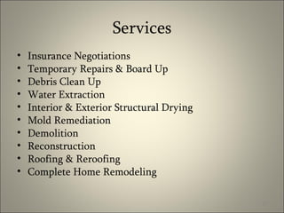 Services Insurance Negotiations  Temporary Repairs & Board Up Debris Clean Up Water Extraction Interior & Exterior Structural Drying Mold Remediation Demolition Reconstruction Roofing & Reroofing Complete Home Remodeling 