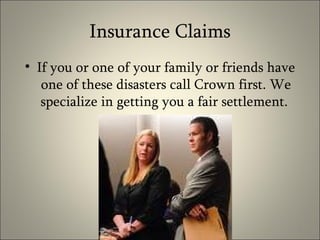Insurance Claims If you or one of your family or friends have one of these disasters call Crown first. We specialize in getting you a fair settlement.  