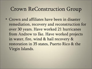 Crown ReConstruction Group Crown and affiliates have been in disaster remediation, recovery and reconstruction for over 30 years. Have worked 21 hurricanes from Andrew to Ike. Have worked projects in water, fire, wind & hail recovery & restoration in 35 states, Puerto Rico & the Virgin Islands. 