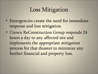 Loss Mitigation Emergencies create the need for immediate response and loss mitigation.  Crown ReConstruction Group responds 24 hours a day to any affected site and implements the appropriate mitigation process for that disaster to minimize any further financial and property loss. 