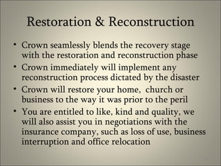 Restoration & Reconstruction Crown seamlessly blends the recovery stage with the restoration and reconstruction phase Crown immediately will implement any reconstruction process dictated by the disaster Crown will restore your home,  church or business to the way it was prior to the peril You are entitled to like, kind and quality, we will also assist you in negotiations with the insurance company, such as loss of use, business interruption and office relocation 