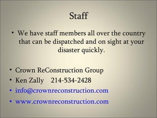Staff We have staff members all over the country that can be dispatched and on sight at your disaster quickly. Crown ReConstruction Group Ken Zally  214-534-2428 [email_address] www.crownreconstruction.com 
