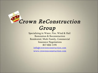Crown ReConstruction Group  Specializing in Water, Fire, Wind & Hail  Restoration & Reconstruction Residential, Multi Family, Commercial Insurance Negotiations 817-832-1191 [email_address] www.crownreconstruction.com 