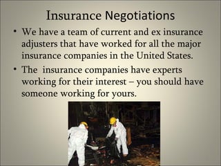 Insurance  Negotiations We have a team of current and ex insurance adjusters that have worked for all the major insurance companies in the United States. The  insurance companies have experts working for their interest – you should have someone working for yours.  