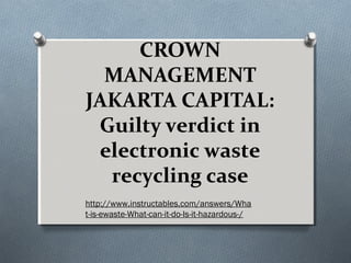 CROWN
  MANAGEMENT
JAKARTA CAPITAL:
 Guilty verdict in
 electronic waste
  recycling case
http://www.instructables.com/answers/Wha
t-is-ewaste-What-can-it-do-Is-it-hazardous-/
 