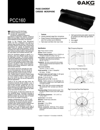 T
PHASE COHERENT
CARDIOID MICROPHONE
PCC160
heAKG/CrownPCC160(Phase
Coherent Cardioid®
) is a surface-
mounted half - supercardioid
microphone intended for professional
applications on stage floors, lecterns, conference
tables, and news desks—wherever improved gain-
before-feedback and articulation are important.
Similar to the Pressure Zone Microphone®
(PZM®
), the PCC is designed to be used on a
relatively large boundary surface. Unlike the PZM,
the Phase Coherent Cardioid uses a subminiature
supercardioid mic capsule. Its directional polar
pattern improves gain-before-feedback, reduces
unwanted room noise and rejects sounds from the
rear. Surface-mounting creates a “half-supercardi-
oid” polar pattern and increases directivity 3 dB.
Since the microphone capsule is placed on a
boundary, direct and reflected sounds arrive at
the diaphragm in-phase. This coherent addition
of direct and reflected waves increases sensitivity
6 dB and prevents phase cancellations. The mic
capsule is small enough to ensure phase coher-
ency up to the highest frequencies in the audible
spectrum, resulting in a wide, smooth frequency
response free of phase interference. Clarity and
reacharealsoenhanced.
Self-contained electronics eliminate the need
for an in-line preamp box. The PCC160 can be
phantom powered directly from the console or
other remote power source providing 12 to 48
volts. If battery power is required, a battery supply
unit can be inserted anywhere in the mic line right
up to the console or mixer. A “bass tilt” switch
allows the user to tailor the low-end response for
particular applications.
Thanks to its low profile and black finish, the
microphone becomes almost invisible in use. A
side-mounted connector complements the form
factor of the PCC160, allowing the unit to be
placed effectively at the stage edge, at the top of a
lectern or in other tight spots. If desired, the cable
can be hard-wired for bottom entry.
The heavy-gauge, all steel body protects the unit
from accidental abuse. Permanent mounting is
enabled by screw holes in the base. Engineering
attention-to-detail has assured years of trouble-
free use from this reliable microphone.
Capable of withstanding up to 120 dB SPL with-
out distorting, the PCC160 will never overload
in practical use. Its electret condenser capsule
provides a wide, smooth frequency response from
50 Hz to 18 kHz. RFI suppression is included.
Self-noise is low, and sensitivity is very high to
override mixer noise in distant-miking applica-
tions. Output impedance is 150 ohms, balanced.
Features
Industry-standard stage floor microphone
Phase Coherent Cardioid design prevents color-
ation from surface sound reflections
High output overrides mixer input noise
Specifications
Type: Phase Coherent Cardioid.
Element: Electret condenser.
Frequency response (typical): 50 Hz to 18,000 Hz at
30 degrees incidence to surface. See Fig. 1.
Polar pattern: Half-supercardioid (supercardioid in the
hemisphere above the primary boundary).
See Fig. 2 and Fig. 3.
Impedance: 150 ohms nominal (85 ohms actual),
balanced.(Recommended loadimpedance 1000
ohms or greater.)
Open-circuit sensitivity:
22mV/Pa* (–33 dB re 1 V/Pa*).
Power sensitivity: –31 dB re 1 milliwatt/Pa*
EIA rating: - 123 dBm.
Equivalent noise level (self noise): 22 dB typical
(0 dB = 0.0002 dyne/cm2
), A-weighted.
S/N ratio: 72 dB at 94 dB SPL.
Maximum SPL for 3% THD: 120 dB SPL.
Polarity: Positive pressure on the diaphragm pro-
duces positive voltage on pin 2 with respect to pin
3 of output connector.
Cable: 15-foot, black, two-conductor shielded cable
with Switchcraft TA3F connector and A3M con-
nector.
Operating voltage: Standard phantom power: 12 to
48 volts DC positive on pins 2 and 3 with respect
to pin 1.
Safe Operating Temperature: –10° to +50° C or
+14° to +122° F.
Current drain: 4 mA nominal.
Materials: All steel body construction.
Finish: black.
Net weight: 11.5 oz. (326 g).
Dimensions: See Fig. 5.
Optional accessories: AKG/Crown PH1A phantom
power supply (one channel, battery or AC-adapter
powered).
*1 pascal = 10 dynes/cm2
= 10 microbars = 94 dB SPL.
Half-supercardioid polar pattern rejects the
pit orchestra and offers high gain-before-
feedback
Very rugged
Low profile
Fig.1FrequencyResponse
Frequency in Hz
Fig. 2 Vertical Plane Polar Response
1 kHz
200 Hz
4 kHz
Fig. 3 Horizontal Plane Polar Response
1 kHz
200 Hz
4 kHz
 