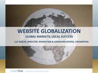 WEBSITE GLOBALIZATION
        GLOBAL MARKETS, LOCAL SUCCESS
LUC BERLIN, DIRECTOR, MARKETING & COMMUNICATIONS, CROWNPEAK




        Ensuring your web content success                     1
 