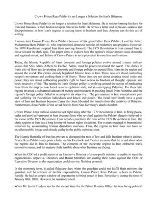Crown Prince Reza Pahlavi is no Longer a Solution for Iran's Dilemma
Crown Prince Reza Pahlavi is no longer a solution for Iran's dilemma. He is not performing his duty for
Iran and Iranians, which bestowed upon him at his birth. He writes a letter and expresses sadness and
disappointment in how Iran's regime is causing harm to Iranians and Iran. Anyone can do this act of
writing.
Iranians love Crown Prince Reza Pahlavi because of his grandfather Reza Pahlavi I and his father,
Mohammad Reza Pahlavi II, who implemented domestic policies of modernity and progress. However,
the 1979 Revolution stopped Iran from moving forward. The 1979 Revolution in Iran caused Iran to
move toward the dark ages. This paper aims to explore how the regime's misadventure cause domestic
and regional unrest, and failure of Crown Prince to set a precedent to save Iran and Iranians.
Today, the Islamic Republic of Iran's domestic and foreign policies evolve around Islamic militant
values that Shia Islam, Adhere to Twelve Saints, must be practiced around the world. The clerics in
Iran's city of Qom are developing domestic and foreign policies to expand Shia Islam in the region and
around the world. The clerics already legislated Islamic laws in Iran. These laws are about controlling
people's movement and curbing their civil liberty. These laws are not about creating social order and
peace; they are about suffocating people's right to have access to freedom of thought, opinion, and
basic necessity of life. The regime in Iran's foreign policy is evolving around the notion of eradicating
Israel from the map because Israel is not a legitimate state, and it is occupying Palestine. The theocratic
regime invested a substantial amount of money and resources in pushing Israel from Palestine, and the
regime's foreign policy failed to accomplish its objective. The government in Iran caused more pain
and suffering for Palestinian individuals and Israeli individuals. The Israel individuals have a good
view of Iran and Iranians because Cyrus the Great liberated the Israelis from the captivity of Babylon.
Furthermore, Reza Pahlavi First saved Jewish from Nazi Germany's death chamber.
Crown Prince Reza Pahlavi could not act right away after the 1979 Revolution in Iran, to bring peace,
order and good government in Iran because those who revolted against the Pahlavi dynasty believed in
the cause of the 1979 Revolution. Four decades past from the time of the 1979 Revolution in Iran. The
cleric regime in Iran has a long history of human rights violations. The system engaged in international
terrorism by assassinating Iranian dissidents overseas. Thus, the regime in Iran does not have an
excellent public image and already guilty in the public opinion court.
The Islamic Republic of Iran has proven to disregard the rule of law and kills Iranians when it desires.
Prince Reza Pahlavi only posts a letter on his Facebook and Twitter accounts that he is sad about what
the regime did in Iran to Iranians. The elements of the theocratic regime in Iran embezzle Iran's
national revenue, and his majesty feels terrible about what Iranians are facing.
When the CEO of a profit sector or an Executive Director of a non-profit industry is unable to meet the
organization's objective, Directors and Board Members are casting their votes against the CEO or
Executive Director so the organization could survive. Nothing personal.
In the economic term, it called fiduciary duty when the guardian could not fulfill their mission; the
guardian will be relieved of her/his responsibility. Crown Prince Reza Pahlavi is born in Pahlavi
Family. He had an ample window of opportunity to bring peace in Iran. Particularly during the time of
January 08th, 2020. However, he remained silent.
When Mr. Justin Trudeau ran for the second time for the Prime Minister Office, he was facing political
 