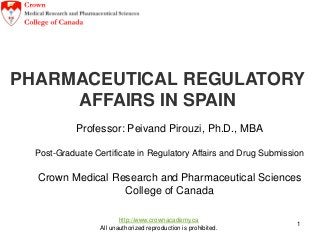 http://www.crownacademy.ca
All unauthorized reproduction is prohibited.
1
PHARMACEUTICAL REGULATORY
AFFAIRS IN SPAIN
May, 2015
Professor: Peivand Pirouzi, Ph.D., MBA
Post-Graduate Certificate in Regulatory Affairs and Drug Submission
Crown Medical Research and Pharmaceutical Sciences
College of Canada
 