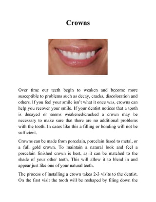 Crowns

Over time our teeth begin to weaken and become more
susceptible to problems such as decay, cracks, discoloration and
others. If you feel your smile isn’t what it once was, crowns can
help you recover your smile. If your dentist notices that a tooth
is decayed or seems weakened/cracked a crown may be
necessary to make sure that there are no additional problems
with the tooth. In cases like this a filling or bonding will not be
sufficient.
Crowns can be made from porcelain, porcelain fused to metal, or
a full gold crown. To maintain a natural look and feel a
porcelain finished crown is best, as it can be matched to the
shade of your other teeth. This will allow it to blend in and
appear just like one of your natural teeth.
The process of installing a crown takes 2-3 visits to the dentist.
On the first visit the tooth will be reshaped by filing down the

 