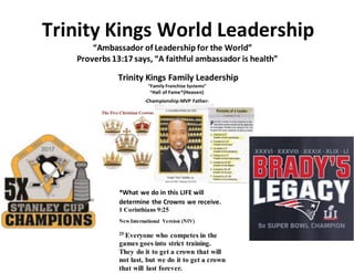 Trinity Kings World Leadership
“Ambassador of Leadership for the World”
Proverbs 13:17 says, “A faithful ambassador is health”
*What we do in this LIFE will
determine the Crowns we receive.
1 Corinthians 9:25
New International Version (NIV)
25 Everyone who competes in the
games goes into strict training.
They do it to get a crown that will
not last, but we do it to get a crown
that will last forever.
 