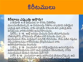 కిరీటములు
కిరీటాలు ఎప్పు డు ఇస్త
ా రు?
2 తిమోతి 4: 8 ఇకమీదట నా కొరకు నీతికిరీట
ముుంచబడియున్న ది. ఆ దిన్ముందు నీతిగల నాా యాధి పతియైన్
ప్పభువు అది నాకును, నాకు మాప్రమే కాకుుండ రన్ ప్పరా క్షరను
అపేక్షుంచు వారికుందరికిని అనుప్గహుంచును.
ఫిలిపీో 2: 16 అటిట జన్ము మధా ను మీరు జీవ్వాకా మును
చేరపటుటకొని, లోకముందు జ్యా తులవ్లె కన్బడు చునాన రు.
అుందువ్లన్ నేను వ్ా రనముగా పరుగెరా లేదనియు, నేను పడిన్ కష్టము
నిష్ప్పయోజన్ము కాలేదనియు ప్ీస్తాదిన్మున్ నాకు
అతిశయకారణము కలుగును
1 థెస్ 2: 19 ఏలయన్గా మా నిరీక్షణయైన్ను ఆన్ుందమైన్ను
అతిశయీరీటమైన్ను ఏది? మన్ ప్పభువైన్ యేస్తయొకక రాకడ
సమయమున్ ఆయన్ యెదుట మీరే గదా.
2 కోరి 5: 10 ఎుందుకన్గా త్తను జరిగిుంచిన్ ప్కియలచొపుో న్, అవి
ముంచివైన్ను సరే చెడావైన్ను సరే, దేహముతో జరిగిుంచిన్ వాటి
ఫలమును ప్పతివాడును పుందున్టుల మన్ముందరమును ప్ీస్తా
 