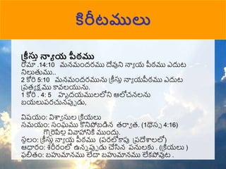 కిరీటములు
ప్ీస్తా న్నా య పీఠము
రోమా .14:10 మన్ముందరము దేవుని నాా య పీఠము ఎదుట
నిలుతుము..
2 కోరి 5:10 మన్ముందరమును ప్ీస్తా నాా యపీఠము ఎదుట
ప్పరా క్షము కావ్లయును.
1 కోరి . 4: 5 హృదయములలోని ఆలోచన్లను
బయలుపరచున్పుో డు,
విష్యుం: విశ్వా స్తల ప్కియలు
సమయుం: సుంఘము కొనిపోబడిన్ రరాా ర. (1థెస్ 4:16)
గొప్రెపిలల వివాహానికి ముుందు.
్‌
సనలుం: ప్ీస్తా నాా య పీఠము (పరలోకాపు ప్పదేశ్వలలో)
ఆధారుం: శరీరుంలో ఉన్న పుో డు చేసిన్ పనులకు . (ప్కియలు )
ఫలిరుం: బహుమాన్ము లేదా బహుమాన్ము లేకపోవుట .
 