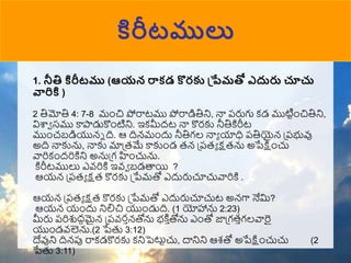 కిరీటములు
1. నీతి కిరీటము (ఆయన రాకడ కొరక ప్పేమతో ఎదురు చూచు
వారికి )
2 తిమోతి 4: 7-8 ముంచి పోరాటము పోరాడితిని, నా పరుగు కడ ముటిటుంచితిని,
విశ్వా సము కాపాడుకొుంటిని. ఇకమీదట నా కొరకు నీతికిరీట
ముుంచబడియున్న ది. ఆ దిన్ముందు నీతిగల నాా యాధి పతియైన్ ప్పభువు
అది నాకును, నాకు మాప్రమే కాకుుండ రన్ ప్పరా క్షరను అపేక్షుంచు
వారికుందరికిని అనుప్గ హుంచును.
కిరీటములు ఎవ్రికి ఇవ్ా బడత్తయి ?
ఆయన్ ప్పరా క్షర కొరకు ప్పేమతో ఎదురుచూచువారికి .
ఆయన్ ప్పరా క్షర కొరకు ప్పేమతో ఎదురుచూచుట అన్గా నేమ?
ఆయన్ యుందు నిలిచి యుుండుది. (1 యోహాను 2:23)
మీరు పరిశుదధమైన్ ప్పవ్రాన్తోను భకి ా
తోను ఎుంతో జాప్గరాగలవారై
యుుండవ్లెను.(2 పేతు 3:12)
దేవుని దిన్పు రాకడకొరకు కనిపెటుటచు, దానిని ఆశతో అపేక్షుంచుచు (2
పేతు 3:11)
 