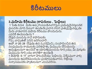 కిరీటములు
3.మహిమ కిరీటము (కారరులు , పెదాలు)
1 పేతు 5:3,4 మీకు అపో గిుంపబడిన్వారిపైన్ ప్పభువునైన్్‌
టుటుండక
ముందకు మాది రులుగా ఉుండుడి;ప్పధాన్ కాపరి ప్పరా క్షమైన్పుో డు
మీరు వాడబారని మహమ కిరీటము పుందుదురు.
ఎవ్రికి ఈయబడును ?
దేవుని ముందను కాచే కాపారులకు
గొపో బాధా రతో పనిని జరిగిుంచాలి .
అపో. కా 20: 28 దేవుడు రన్ సా రక ా
మచిా సుంపాదిుంచిన్ రన్
సుంఘమును కాయుటకు పరిశుదా
ధ రు మముు ను దేనియుందు
అధా క్షులనుగా ఉుంచెనో ఆ యావ్తుాముందను గూరిా యు, మీ మటుటకు
మముు ను గూరిా యు జాప్గరాగా ఉుండుడి
1 తిమోతి 5: 17 బాగుగా పాలన్చేయు పెదదలను, విశేష్ముగా వాకా
ముందును ఉపదేశముందును ప్పయాసపడువారిని, రెటిటుంపు
సనాు న్మున్కు పాప్తులనుగా ఎుంచవ్లెను.
 