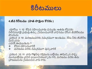 కిరీటములు
4.జీవ కిరీటము (హత్ స్తక్షుల కొరక )
యాకోబు 1: 12 శోధన్ సహుంచువాడు ధనుా డు; అరడు శోధన్కు
నిలిచిన్వాడై ప్పభువు రనున ప్పేముంచువారికి వాగాదన్ము చేసిన్ జీవ్కిరీటము
పుందును
ప్పకటన్ 2: 10 మరణమువ్రకు న్ము కముగా ఉుండుము. నేను నీకు జీవ్కిరీట
మచెా దను
ఎవ్రికి ఈయబడును ?
 శోధన్ సహుంచువారికి
 మరణము వ్రకు న్ము కముగా వున్న వారికి
ప్పకటన్ 12: 11 వారు గొఱ్ఱపిలల రక ా
మును బటిటయు, త్తమచిా న్ సాక్షా
మునుబటిటయు వానిని జయిుంచియునాన రు గాని, మరణము వ్రకు రమ
ప్పాణములను ప్పేముంచిన్ వారు కారు.
 