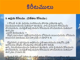 కిరీటములు
5. అక్షయ కిరీటము . (విజేత్ల కిరీటము )
1 కోరిుంథీ 9: 25 మరియు పుందెముందు పోరాడు ప్పతివాడు అనిన
విష్యములయుందు మరముగా ఉుండును. వారు క్షయమగు కిరీటమును
పుందుటకును, మన్మైత్య అక్షయమగు కిరీటమును పుందుటకును మరముగా
ఉనాన ము
ఎవ్రికి ఈయబడును ?
దేవుని మూలముగా పుటిటన్వారుందరును లోకమును జయిుంచుదురు; లోకమును
జయిుంచిన్ విజయము మన్ విశ్వా సమే (1.యోహా 5: 4)
దేవునిగూరిా న్ ్‌
జా
న న్మును అడాగిుంచు ప్పతి ఆటుంకమును పడప్ోసి, ప్పతి
ఆలోచన్ను ప్ీస్తాకు లోబడున్టుల చెరపటిట (2.కొరి 10:5,6)
అనిన విష్యములయుందు మరముగా ఉుండును. వారు క్షయమగు కిరీటమును
పుందుటకును, మన్మైత్య అక్షయమగు కిరీటమును పుందుటకును మరముగా
ఉనాన ము. (1.Cor.9: 25)
(ప్ీషియన్ గేమ్్ లో విజేరలకు లారెల ఆకుల కిరీటాలు ఇవ్ా బడా
ా యి; అది
స్తా
 