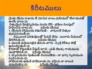 కిరీటములు
ప్ియ యేస్త రాజును నే చూచిన చ్చలు-మహిమలో నేన్నయనతో
ఉంటే చ్చలు (2)
న్నత్ా మైన మోక్షగృహము నందు చేరి - భకాల గుంప్పలో
హరిషంచిన చ్చలు (2) ||ప్ియ యేస్త||
1. యేస్తన్న రక ామందు కడుగబడి - వాకా ంచే న్నత్ా ం
భప్దరరచబడి (2)
న్నష్క లంక రరిశుధ్దాలతో పేదన్ నేను - బంగ్దరు వీదులలో
తిరిగెదను (2) ||ప్ియ యేస్త||
2. ముండల మకటంబైన త్లను జూచి - సవ రణ కిరీటం బెటిి
ఆనందంతున్ (2)
కొరడాతో కొటిబడిన వీప్పన్ జూచి - ప్రతి యొకక గ్దయమును
ముద్ద
ా డెదన్ (2) ||ప్ియ యేస్త||
3. హృదయము స్త
స్తాతులతో న్నంరబడెను - న్న భాగా గృహమును
సమ రించుచు (2)
హల్లలలూయ ఆమెన్ హల్లలలూయ (2)- వరిణంర న్న న్నలుక
చ్చలదయాా (2) ||ప్ియ యేస్త||
 