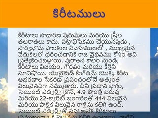 కిరీటాలు సాధారణ పురుషులు మరియు స్త్రాల
రలరారలు కాదు. పటా
ట భిషేకము చేయున్పుడు ,
సారా భౌమ పాలకుల వివాహములలో , ముఖ్ా మైన్
వేడుకలలో ధరిుంచడానికి రాజ వైభవ్ము కోసుం అవి
ప్పత్యా కిుంచబడా
ా యి. పురారన్ కాలుం నుుండి,
కిరీటాలు విజయుం, గౌరవ్ుం మరియు ీరిాని
సూచిసా
ా యి. యునైటెడ్ కిుంగ్‌
డమ్ యొకక కిరీట
ఆభరణాల సేకరణ ప్పపుంచుంలోనే అరా ుంర
విలువైన్దిగా న్ముు త్తరు. దీని ప్పధాన్ భాగుం,
సెయిుంట్ ఎడా ర్డ్ా్ ప్ౌన్, 4.9 పుండల బరువు
మరియు 22-కాా రెట్ బుంగారుంతో 444 విలువైన్
మరియు పాక్షక విలువైన్ రాళ్లను కలిగి ఉుంది.
సెయిుంట్ ఎడా ర్డ్ా్ ్‌
తో సహా అనేక కిరీటాలు
కిరీటములు
 