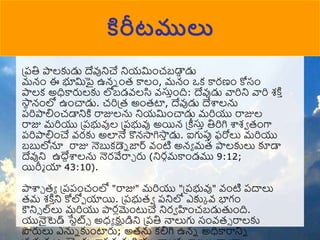 ప్పతి పాలకుడు దేవునిచే నియముంచబడా
ా డు
మన్ుం ఈ భూమపై ఉన్న ుంర కాలుం, మన్ుం ఒక కారణుం కోసుం
పాలక అధికారులకు లోబడవ్లసి వ్స్తాుంది: దేవుడు వారిని వారి శకి ా
్‌
సా
న న్ుంలో ఉుంచాడు. చరిప్ర అుంరటా, దేవుడు దేశ్వలను
పరిపాలిుంచడానికి రాజులను నియముంచాడు మరియు రాజుల
రాజు మరియు ప్పభువుల ప్పభువు అయిన్ ప్ీస్తా తిరిగి శ్వశా రుంగా
పరిపాలిుంచే వ్రకు అలానే కొన్సాగిసా
ా డు. ఐగుపుా ఫరోలు మరియు
బబులోనూ రాజు నెబుకడ్నన జార్డ్ వ్ుంటి అన్ా మర పాలకులు కూడా
దేవుని ఉదేదశ్వలను నెరవేరాా రు (నిరగమకాుండము 9:12;
యిరీు యా 43:10).
పాశ్వా రా ప్పపుంచుంలో "రాజు" మరియు "ప్పభువు" వ్ుంటి పదాలు
రమ శకి ా
ని కోలోో యాయి. ప్పభురా పనిలో ఎకుక వ్ భాగుం
ౌని్ ల్‌
లు మరియు పారలముంటుచే నిరా హుంచబడుతుుంది.
యునైటెడ్ ్‌
సేటట్్ అధా క్షుడిని ప్పతి నాలుగు సుంవ్ర్ రాలకు
పరులు ఎనున కుుంటారు; అరను కలిగి ఉన్న అధికారానిన
కిరీటములు
 