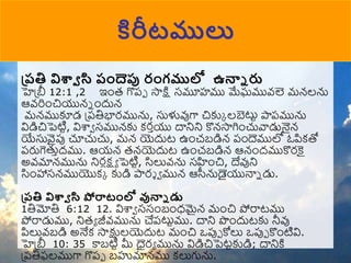 ప్రతి విశావ సి రందెప్ప రంగములో ఉన్ని రు
హెప్ీ 12:1 ,2 ఇుంర గొపో సాక్ష సమూహము మేఘమువ్లె మన్లను
ఆవ్రిుంచియున్న ుందున్
మన్ముకూడ ప్పతిభారమును, స్తళువుగా చికుక లబెటుట పాపమును
విడిచిపెటిట, విశ్వా సమున్కు కరాయు దానిని కొన్సాగిుంచువాడునైన్
యేస్తవైపు చూచుచు, మన్ యెదుట ఉుంచబడిన్ పుందెములో ఓపికతో
పరుగెతుాదము. ఆయన్ రన్యెదుట ఉుంచబడిన్ ఆన్ుందముకొరకై
అవ్మాన్మును నిరలక్షా పెటిట, సిలువ్ను సహుంచి, దేవుని
సిుంహాసన్ముయొకక కుడి పార్ ా మున్ ఆరనుడైయునాన డు.
ప్రతి విశావ సి పోరాటంలో వున్ని డు
1తిమోతి 6:12 12. విశ్వా ససుంబుంధమైన్ ముంచి పోరాటము
పోరాడుము, నిరా జీవ్మును చేపటుటము. దాని పుందుటకు నీవు
పిలువ్బడి అనేక సాక్షులయెదుట ముంచి ఒపుో కోలు ఒపుో కొుంటివి.
హెప్ీ 10: 35 కాబటిట మీ ధైరా మును విడిచిపెటటకుడి; దానికి
ప్పతిఫలముగా గొపో బహుమాన్ము కలుగును.
కిరీటములు
 