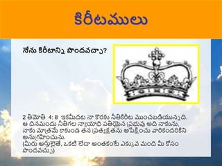 కిరీటములు
నేను కిరీటాన్ని పందవచ్చా ?
2 తిమోతి 4: 8 ఇకమీదట నా కొరకు నీతికిరీట ముుంచబడియున్న ది.
ఆ దిన్ముందు నీతిగల నాా యాధి పతియైన్ ప్పభువు అది నాకును,
నాకు మాప్రమే కాకుుండ రన్ ప్పరా క్షరను అపేక్షుంచు వారికుందరికిని
అనుప్గహుంచును.
(మీరు అరుులైత్య, ఒకటి లేదా అుంరకుంటే ఎకుక వ్ ముంది మీ కోసుం
పుందవ్చుా )
 