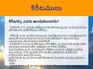 కిరీటములు
కిరీటాన్ని ఎవరు అందుకంటారు?
2 తిమోతి 2: 5 మరియు జెటిటయైన్వాడు పోరాడున్పుో డు, నియమప్పకారము
పోరాడకుుంటే వానికి కిరీటము దొరకదు.
1కోరిుంథీ 9: 24 పుందెపు రుంగముందు పరుగెతుావారుందరు పరుగెతుాదురుగాని
యొకక డే బహుమాన్ము పుందున్ని మీకు తెలియదా? అటువ్లె మీరు
బహుమాన్ము పుందున్టులగా పరుగెతుాడి.
2 తిమోతి 4: 7-8 ముంచి పోరాటము పోరాడితిని, నా పరుగు కడ ముటిటుంచితిని,
విశ్వా సము కాపాడుకొుంటిని. ఇకమీదట నా కొరకు నీతికిరీట
ముుంచబడియున్న ది. ఆ దిన్ముందు నీతిగల నాా యాధి పతియైన్ ప్పభువు
అది నాకును, నాకు మాప్రమే కాకుుండ రన్ ప్పరా క్షరను అపేక్షుంచు
వారికుందరికిని అనుప్గహుంచును.
(ప్పతి విశ్వా సి ముంచి పోరాటుంతో పోరాడాలని పిలుసా
ా రు మరియు పరుగులు
తీసా
ా రు
జాతి)
“ముంచి పోరాటుంతో పోరాడిన్” లేదా “పూరిాచేసిన్” వారుందరూ ఇ్‌
ష్టపడత్తరు
 