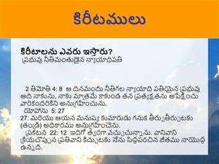 కిరీటములు
కిరీటాలను ఎవరు ఇస్త
ా రు?
ప్పభువు నీతిముంతుడైన్ నాా యాధిపతి
2 తిమోతి 4: 8 ఆ దిన్ముందు నీతిగల నాా యాధి పతియైన్ ప్పభువు
అది నాకును, నాకు మాప్రమే కాకుుండ రన్ ప్పరా క్షరను అపేక్షుంచు
వారికుందరికిని అనుప్గహుంచును.
యోహాను 5: 27
27. మరియు ఆయన్ మనుష్ా కుమారుడు గనుక తీరుో తీరుా టకు
(రుంప్డి) అధికారము అనుప్గహుంచెను.
ప్పకటన్ 22: 12 ఇదిగో రా రగా వ్చుా చునాన ను. వానివాని
ప్కియచొపుో న్ ప్పతివాని కిచుా టకు నేను సిదధపరచిన్ జీరము నాయొదద
ఉన్న ది.
 