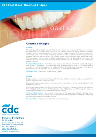 CDC Fact Sheet - Crowns & Bridges




                                  Crowns & Bridges
                                  Crowns
                                  The outside of each tooth is made of enamel, which is extremely hard. Although teeth are
                                  strong trauma (such as fall) may cause chipping or cracking. Tooth decay may also severely
                                  weaken a tooth, increasing the risk that the tooth might fall apart. Root canal treatment,
                                  where the pulp of the tooth containing nerves and blood vessels is removed, can also
                                  weaken the tooth, especially if it has a large fillings. Teeth may also wear down over time.
                                  In these cases, a crown is often the best way to save a tooth and strengthen it. A crown fits
                                  over the existing natural tooth and replaces the natural crown, the part of the tooth seen
                                  above the gum.
                                  Treatment Explanation - Performed using a local anaesthetic, the tooth is shaped using a
                                  drill, making it smaller by 1 – 2 millimeters. After shaping, another more accurate impression
                                  is taken to record changes to the prepared tooth. The impressions are sent to a dental
                                  technician that will make the crown according to dentist’s specifications.
                                  Treatment Time - Treatment time involves 2-3 visits


                                  Bridges
                                  Bridges replace one or more missing teeth. They consist of an artificial tooth anchored to the
                                  natural teeth on each side of the gap.
                                  To protect the prepared tooth, a temporary crown is attached to the reshaped tooth with
                                  temporary cement.
                                  At the next appointment the temporary crown is removed. The new crown is placed over
                                  the reshaped tooth to check that shape and color match properly. If they do, the crown is
                                  cemented to the tooth with permanent dental cement.
                                  Treatment Explanation - The teeth on either side of the gap are shaped by drilling. These
                                  teeth are fitted with crowns that serve as anchors for the replacement tooth that is attached
                                  to the framework of the adjacent crowns.
                                  Treatment Time - Treatment time involves 2 appointments.




Complete Dental Care
St. Kilda Rd.
Ground Floor, 468 St. Kilda Rd.
Melbourne, VIC Australia 3004
Tel: +613 9866 1171
Fax: +613 9821 4112
Email: info@cdc.net.au
Website: www.cdc.net.au
 