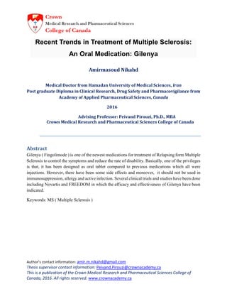 Author’s contact information: amir.m.nikahd@gmail.com
Thesis supervisor contact information: Peivand.Pirouzi@crownacademy.ca
This is a publication of the Crown Medical Research and Pharmaceutical Sciences College of
Canada, 2016. All rights reserved. www.crownacademy.ca
Recent Trends in Treatment of Multiple Sclerosis:
An Oral Medication: Gilenya
Amirmasoud Nikahd
Medical Doctor from Hamadan University of Medical Sciences, Iran
Post graduate Diploma in Clinical Research, Drug Safety and Pharmacovigilance from
Academy of Applied Pharmaceutical Sciences, Canada
2016
Advising Professor: Peivand Pirouzi, Ph.D., MBA
Crown Medical Research and Pharmaceutical Sciences College of Canada
Abstract
Gilenya ( Fingolimode ) is one of the newest medications for treatment of Relapsing form Multiple
Sclerosis to control the symptoms and reduce the rate of disability. Basically, one of the privileges
is that, it has been designed as oral tablet compared to previous medications which all were
injections. However, there have been some side effects and moreover, it should not be used in
immunosuppression, allergy and active infection. Several clinical trials and studies have been done
including Novartis and FREEDOM in which the efficacy and effectiveness of Gilenya have been
indicated.
Keywords: MS ( Multiple Sclerosis )
 
