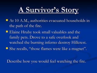 A Survivor’s Story At 10 A.M., authorities evacuated households in the path of the fire. Elaine Hruby took small valuables and the family pets. Drove to a safe overlook and watched the burning inferno destroy Hillcrest. She recalls, “those flames were like a magnet”. Describe how you would feel watching the fire.