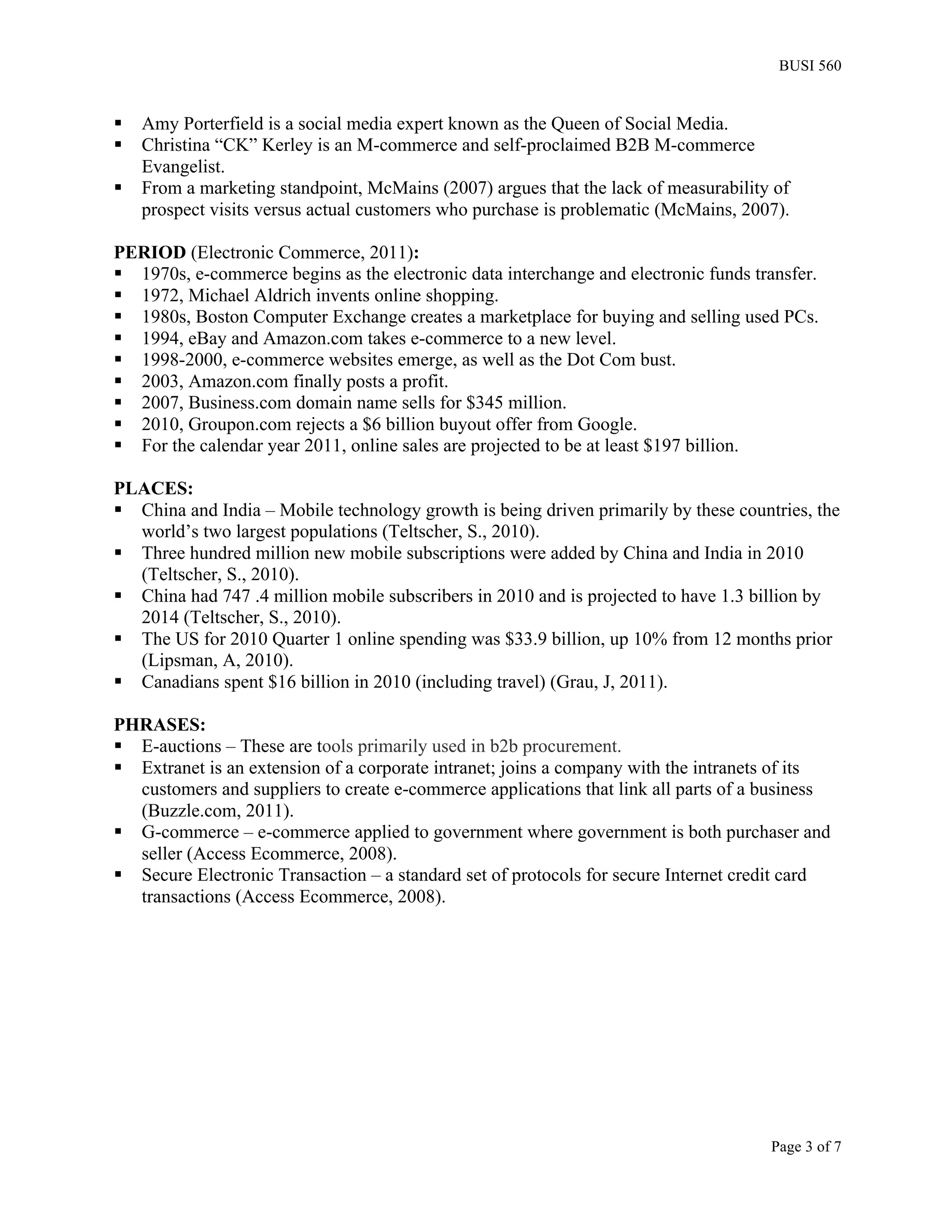 BUSI 560


§   Amy Porterfield is a social media expert known as the Queen of Social Media.
§   Christina “CK” Kerley is an M-commerce and self-proclaimed B2B M-commerce
     Evangelist.
§   From a marketing standpoint, McMains (2007) argues that the lack of measurability of
     prospect visits versus actual customers who purchase is problematic (McMains, 2007).

PERIOD (Electronic Commerce, 2011):
§ 1970s, e-commerce begins as the electronic data interchange and electronic funds transfer.
§ 1972, Michael Aldrich invents online shopping.
§ 1980s, Boston Computer Exchange creates a marketplace for buying and selling used PCs.
§ 1994, eBay and Amazon.com takes e-commerce to a new level.
§ 1998-2000, e-commerce websites emerge, as well as the Dot Com bust.
§ 2003, Amazon.com finally posts a profit.
§ 2007, Business.com domain name sells for $345 million.
§ 2010, Groupon.com rejects a $6 billion buyout offer from Google.
§ For the calendar year 2011, online sales are projected to be at least $197 billion.

PLACES:
§ China and India – Mobile technology growth is being driven primarily by these countries, the
   world’s two largest populations (Teltscher, S., 2010).
§ Three hundred million new mobile subscriptions were added by China and India in 2010
   (Teltscher, S., 2010).
§ China had 747 .4 million mobile subscribers in 2010 and is projected to have 1.3 billion by
   2014 (Teltscher, S., 2010).
§ The US for 2010 Quarter 1 online spending was $33.9 billion, up 10% from 12 months prior
   (Lipsman, A, 2010).
§ Canadians spent $16 billion in 2010 (including travel) (Grau, J, 2011).

PHRASES:
§ E-auctions – These are tools primarily used in b2b procurement.
§ Extranet is an extension of a corporate intranet; joins a company with the intranets of its
   customers and suppliers to create e-commerce applications that link all parts of a business
   (Buzzle.com, 2011).
§ G-commerce – e-commerce applied to government where government is both purchaser and
   seller (Access Ecommerce, 2008).
§ Secure Electronic Transaction – a standard set of protocols for secure Internet credit card
   transactions (Access Ecommerce, 2008).




                                                                                      Page 3 of 7
 
