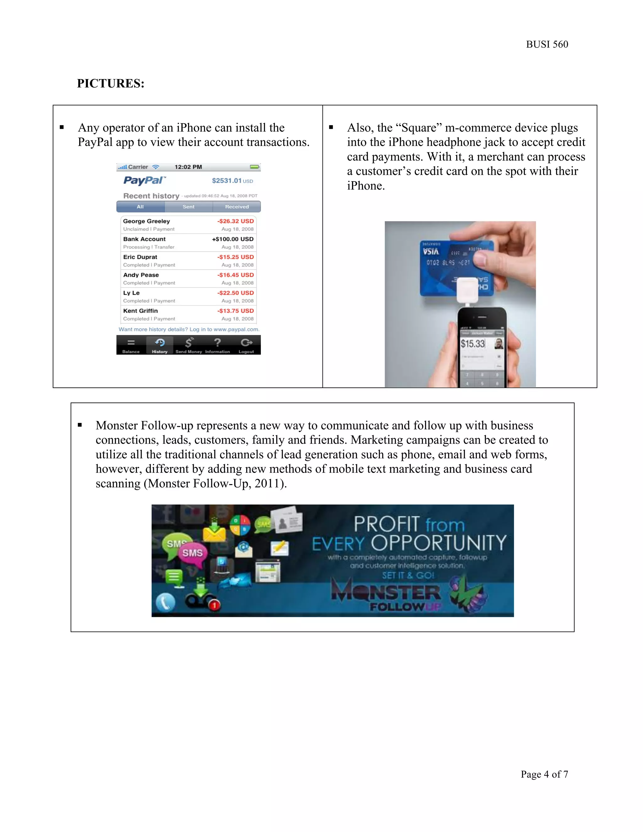 BUSI 560


     PICTURES:


§   Any operator of an iPhone can install the          §   Also, the “Square” m-commerce device plugs
     PayPal app to view their account transactions.          into the iPhone headphone jack to accept credit
                                                             card payments. With it, a merchant can process
                                                             a customer’s credit card on the spot with their
                                                             iPhone.




     §   Monster Follow-up represents a new way to communicate and follow up with business
          connections, leads, customers, family and friends. Marketing campaigns can be created to
          utilize all the traditional channels of lead generation such as phone, email and web forms,
          however, different by adding new methods of mobile text marketing and business card
          scanning (Monster Follow-Up, 2011).




                                                                                               Page 4 of 7
 