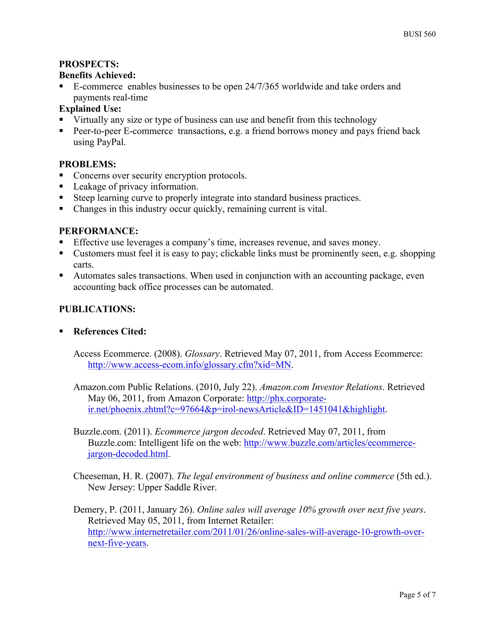 BUSI 560


PROSPECTS:
Benefits Achieved:
§ E-commerce enables businesses to be open 24/7/365 worldwide and take orders and
   payments real-time
Explained Use:
§ Virtually any size or type of business can use and benefit from this technology
§ Peer-to-peer E-commerce transactions, e.g. a friend borrows money and pays friend back
   using PayPal.

PROBLEMS:
§ Concerns over security encryption protocols.
§ Leakage of privacy information.
§ Steep learning curve to properly integrate into standard business practices.
§ Changes in this industry occur quickly, remaining current is vital.

PERFORMANCE:
§ Effective use leverages a company’s time, increases revenue, and saves money.
§ Customers must feel it is easy to pay; clickable links must be prominently seen, e.g. shopping
   carts.
§ Automates sales transactions. When used in conjunction with an accounting package, even
   accounting back office processes can be automated.

PUBLICATIONS:

§   References Cited:

     Access Ecommerce. (2008). Glossary. Retrieved May 07, 2011, from Access Ecommerce:
        http://www.access-ecom.info/glossary.cfm?xid=MN.

     Amazon.com Public Relations. (2010, July 22). Amazon.com Investor Relations. Retrieved
       May 06, 2011, from Amazon Corporate: http://phx.corporate-
       ir.net/phoenix.zhtml?c=97664&p=irol-newsArticle&ID=1451041&highlight.

     Buzzle.com. (2011). Ecommerce jargon decoded. Retrieved May 07, 2011, from
        Buzzle.com: Intelligent life on the web: http://www.buzzle.com/articles/ecommerce-
        jargon-decoded.html.

     Cheeseman, H. R. (2007). The legal environment of business and online commerce (5th ed.).
        New Jersey: Upper Saddle River.

     Demery, P. (2011, January 26). Online sales will average 10% growth over next five years.
       Retrieved May 05, 2011, from Internet Retailer:
       http://www.internetretailer.com/2011/01/26/online-sales-will-average-10-growth-over-
       next-five-years.




                                                                                       Page 5 of 7
 
