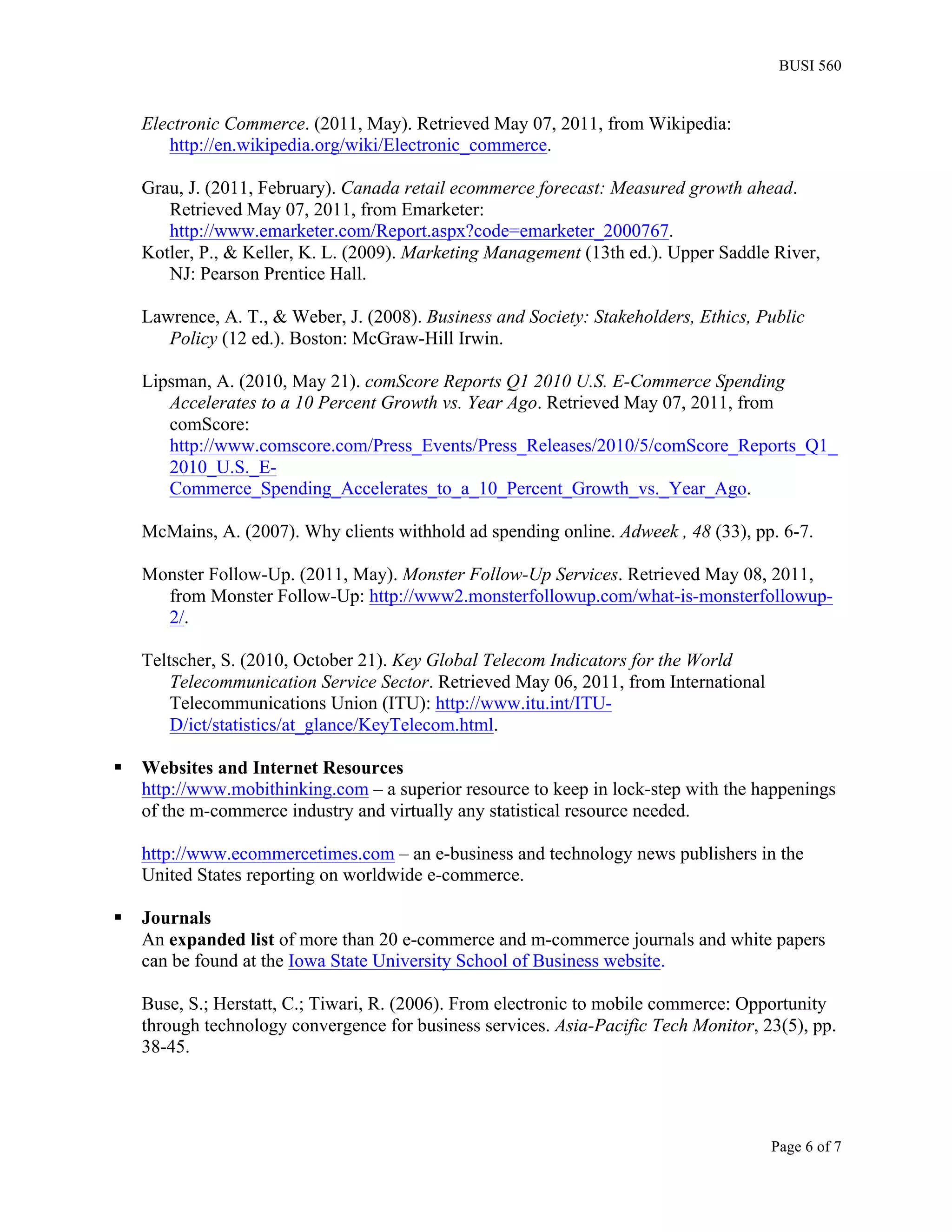 BUSI 560


     Electronic Commerce. (2011, May). Retrieved May 07, 2011, from Wikipedia:
        http://en.wikipedia.org/wiki/Electronic_commerce.

     Grau, J. (2011, February). Canada retail ecommerce forecast: Measured growth ahead.
        Retrieved May 07, 2011, from Emarketer:
        http://www.emarketer.com/Report.aspx?code=emarketer_2000767.
     Kotler, P., & Keller, K. L. (2009). Marketing Management (13th ed.). Upper Saddle River,
        NJ: Pearson Prentice Hall.

     Lawrence, A. T., & Weber, J. (2008). Business and Society: Stakeholders, Ethics, Public
        Policy (12 ed.). Boston: McGraw-Hill Irwin.

     Lipsman, A. (2010, May 21). comScore Reports Q1 2010 U.S. E-Commerce Spending
        Accelerates to a 10 Percent Growth vs. Year Ago. Retrieved May 07, 2011, from
        comScore:
        http://www.comscore.com/Press_Events/Press_Releases/2010/5/comScore_Reports_Q1_
        2010_U.S._E-
        Commerce_Spending_Accelerates_to_a_10_Percent_Growth_vs._Year_Ago.

     McMains, A. (2007). Why clients withhold ad spending online. Adweek , 48 (33), pp. 6-7.

     Monster Follow-Up. (2011, May). Monster Follow-Up Services. Retrieved May 08, 2011,
       from Monster Follow-Up: http://www2.monsterfollowup.com/what-is-monsterfollowup-
       2/.

     Teltscher, S. (2010, October 21). Key Global Telecom Indicators for the World
         Telecommunication Service Sector. Retrieved May 06, 2011, from International
         Telecommunications Union (ITU): http://www.itu.int/ITU-
         D/ict/statistics/at_glance/KeyTelecom.html.

§   Websites and Internet Resources
     http://www.mobithinking.com – a superior resource to keep in lock-step with the happenings
     of the m-commerce industry and virtually any statistical resource needed.

     http://www.ecommercetimes.com – an e-business and technology news publishers in the
     United States reporting on worldwide e-commerce.

§   Journals
     An expanded list of more than 20 e-commerce and m-commerce journals and white papers
     can be found at the Iowa State University School of Business website.

     Buse, S.; Herstatt, C.; Tiwari, R. (2006). From electronic to mobile commerce: Opportunity
     through technology convergence for business services. Asia-Pacific Tech Monitor, 23(5), pp.
     38-45.




                                                                                        Page 6 of 7
 