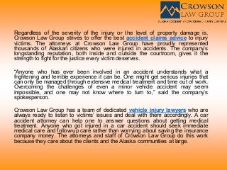 Regardless of the severity of the injury or the level of property damage is,
Crowson Law Group strives to offer the best accident claims advice to injury
victims. The attorneys at Crowson Law Group have proudly represented
thousands of Alaskan citizens who were injured in accidents. The company’s
longstanding reputation, both inside and outside the courtroom, gives it the
strength to fight for the justice every victim deserves.
“Anyone who has ever been involved in an accident understands what a
frightening and terrible experience it can be. One might get serious injuries that
can only be managed through extensive medical treatment and time out of work.
Overcoming the challenges of even a minor vehicle accident may seem
impossible, and one may not know where to turn to,” said the company’s
spokesperson.
Crowson Law Group has a team of dedicated vehicle injury lawyers who are
always ready to listen to victims’ issues and deal with them accordingly. A car
accident attorney can help one to answer questions about getting medical
treatment. Anyone who got injured in a car accident should seek immediate
medical care and follow-up care rather than worrying about saving the insurance
company money. The attorneys and staff of Crowson Law Group do this work
because they care about the clients and the Alaska communities at large.
 