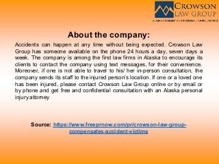 About the company:
Accidents can happen at any time without being expected. Crowson Law
Group has someone available on the phone 24 hours a day, seven days a
week. The company is among the first law firms in Alaska to encourage its
clients to contact the company using text messages, for their convenience.
Moreover, if one is not able to travel to his/ her in-person consultation, the
company sends its staff to the injured person’s location. If one or a loved one
has been injured, please contact Crowson Law Group online or by email or
by phone and get free and confidential consultation with an Alaska personal
injury attorney
Source: https://www.freeprnow.com/pr/crowson-law-group-
compensates-accident-victims
 