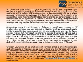 Accidents are unexpected occurrences, and they can happen anywhere, and
anytime, even at the workplace. This might be as a result of the negligence of an
employee, or the inability of the management of the organization, to put in place,
necessary measures to safeguard the lives of employees. As a result, when
accident happens, it is important that the victims should get compensation for the
harm inflicted on their persons. In Alaska, Crowson Law Group, a reputable law
firm, has in their employ, highly experienced accident and workers’ compensation
attorneys that help to seek redress for harm and injury caused to victims.
Answering a query, the spokesperson of Crowson Law Group’s commented, “If
you have been injured in a car accident in Alaska, you truly understand what a
frightening and terrible experience it can be, especially since you may be facing
serious injuries that may result in extensive medical treatment and time out of
work. Overcoming the challenges of even a minor vehicle accident may seem
impossible, and you may not know where to turn. In this case, you need a lawyer
for filing an accident lawsuit, and our personal injury accident lawyers in
Anchorage can help. At Crowson Law Group, we have an experienced and
dedicated team that helps personal injury victims across the state of Alaska.”
Crowson Law Group offers a full range of services aimed at protecting the rights
and entitlements of Alaska personal injury victims and their families. With offices
in Anchorage and Wasilla, their law firm represents clients in all areas of personal
injury law, and with a team of experienced and dedicated attorneys, they continue
to seek justice for those in need. Anyone who has been injured or lost a loved, in
a car accident, or lost someone close due to the negligent or careless acts of
another, can consult Crowson Law Group’s Top Accident Attorney in Wasilla to
seek redress.
 