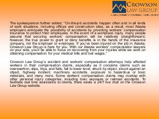 The spokesperson further added, “On-the-job accidents happen often and in all kinds
of work situations, including offices and construction sites, as a result, most Alaska
employers anticipate the possibility of accidents by providing workers’ compensation
insurance to protect their employees. In the event of a workplace injury, many people
assume that securing workers’ compensation will be relatively straightforward,
however, the true power to grant or deny benefits is in the hands of the insurance
company, not the employer or employee. If you’ve been injured on the job in Alaska,
Crowson Law Group is here for you. With our Alaska workers' compensation lawyers
on your side, you’ll be able to focus on recovering from your injuries while we work on
obtaining compensation for your medical bills and lost wages.”
Crowson Law Group’s accident and workers’ compensation attorneys help affected
workers in their compensation claims, especially as it concerns claims such as
overexertion, slips, trips, and falls, fall to lower level, struck by object, struck against an
object, highway incident, machinery accidents, exposure to hazardous or toxic
materials, and many more. Some workers’ compensation claims may overlap with
other personal injury categories, including toxic exposure or railroad accidents. To
facilitate real time assistance to clients, there exists a 24/7 live chat on the Crowson
Law Group website.
 