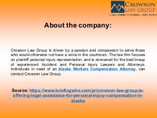About the company:
Crowson Law Group is driven by a passion and compassion to serve those
who would otherwise not have a voice in the courtroom. The law firm focuses
on plaintiff personal injury representation, and is renowned for the best lineup
of experienced Accident and Personal Injury Lawyers and Attorneys.
Individuals in need of an Alaska Workers Compensation Attorney, can
contact Crowson Law Group.
Source: https://www.briefingwire.com/pr/crowson-law-group-is-
offering-legal-assistance-for-personal-injury-compensation-in-
alaska
 