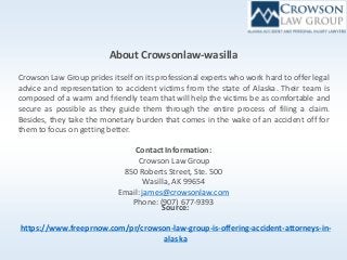About Crowsonlaw-wasilla
Crowson Law Group prides itself on its professional experts who work hard to offer legal
advice and representation to accident victims from the state of Alaska. Their team is
composed of a warm and friendly team that will help the victims be as comfortable and
secure as possible as they guide them through the entire process of filing a claim.
Besides, they take the monetary burden that comes in the wake of an accident off for
them to focus on getting better.
Contact Information:
Crowson Law Group
850 Roberts Street, Ste. 500
Wasilla, AK 99654
Email:james@crowsonlaw.com
Phone: (907) 677-9393
Source:
https://www.freeprnow.com/pr/crowson-law-group-is-offering-accident-attorneys-in-
alaska
 