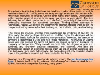 At least once in a lifetime, individuals involved in a road accident just from a slight
mistake or bad luck. Luckily, some are lucky enough to escape with just scrapes,
minor cuts, fractures, or bruises. On the other hand, their others, unfortunately,
suffer massive physical trauma, brain injury, paralysis, or even death. The time
following the accident can be hectic and confusing, especially if the victims are
undergoing treatment for sustained damages. Finding skilled attorneys in
Anchorage, Alaska, will protect the best victims' interest. Helping them to get the
compensation they deserve for their lost wages, medical bills, pain, and suffering.
“The worse the injuries, and the more substantial the evidence of fault by the
other party, the stronger legal claim will be, and the higher the damages will be.
This is the basic formula for obtaining compensation; however, the amount of
payment is determined by the extent of these variables. The injuries of victims
cases take into account the harm did that is measured in money,” Explains the
company spokesperson. “They include medical bills, the degree of pain and
suffering, any long-term physical limitations, and scarring. And also the
psychological impact of economic losses such as out-of-pocket expenses and
time lost away from work. Additionally, this harm does not only consider what is
done in the past but also what is to be expected in the future.
Crowson Law Group takes great pride in being among the top Anchorage law
firms. It boasts itself on its experienced trial attorneys who have worked for and
against insurance companies for many, many years.
 