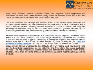 They have handled several complex cases and together have negotiated the
settlement of more than 3000 personal injury cases of different types and sizes. Mr.
Crowson attributes much of the firm's success to this fact.
“An auto accident can change the victims’ lives in an instant. Most standard car
accident injuries above can take even days for symptoms to exhibit but require years,
even a lifetime, to heal. Seeking medical attention is crucial no matter how they feel
following the collision; they should not have their health for granted. Doctors will be
able to diagnose how they been hurt early, and mat holds the key to recovery,”
Explains the company spokesperson. “Car accidents happen anytime, anywhere in the
world. It is one of the realities – one of the things we have to encounter and deal with
it. In case the accident happens, and there is severe damage in the collision. Hence
victims may opt to hire a car accident lawyer. Victims looking for the best car
accident attorney near me can rely upon attorneys from Crowson Law Group.”
Crowson Law Group understands the difficulty of injury victims and how hard it is to
get the best legal assistance. In line with this, the firm offers free case evaluation
services. This helps victims assess their cases and estimate the potential worth of their
situation, while also providing answers to common questions regarding filing a claims
process.
 