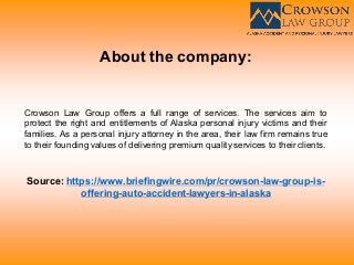 About the company:
Crowson Law Group offers a full range of services. The services aim to
protect the right and entitlements of Alaska personal injury victims and their
families. As a personal injury attorney in the area, their law firm remains true
to their founding values of delivering premium quality services to their clients.
Source: https://www.briefingwire.com/pr/crowson-law-group-is-
offering-auto-accident-lawyers-in-alaska
 