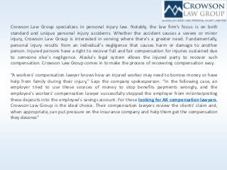 Crowson Law Group specializes in personal injury law. Notably, the law firm's focus is on both
standard and unique personal injury accidents. Whether the accident causes a severe or minor
injury, Crowson Law Group is interested in serving where there's a greater need. Fundamentally,
personal injury results from an individual's negligence that causes harm or damage to another
person. Injured persons have a right to recover full and fair compensation for injuries sustained due
to someone else's negligence. Alaska's legal system allows the injured party to recover such
compensation. Crowson Law Group comes in to make the process of recovering compensation easy.
“A workers’ compensation lawyer knows how an injured worker may need to borrow money or have
help from family during their injury,” Says the company spokesperson. “In the following case, an
employer tried to use these sources of money to stop benefits payments wrongly, and the
employee's workers' compensation lawyer successfully stopped the employer from misinterpreting
these deposits into the employee's savings account. For those looking for AK compensation lawyers,
Crowson Law Group is the ideal choice. Their compensation lawyers review the clients' claim and,
when appropriate, can put pressure on the insurance company and help them get the compensation
they deserve.”
 