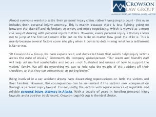 Almost everyone wants to settle their personal injury claim, rather than going to court - this even
includes their personal injury attorney. This is mainly because there is less fighting going on
between the plaintiff and defendant attorneys and more negotiating, which is viewed as a more
civil way of dealing with personal injury matters. However, every personal injury attorney knows
not to jump at the first settlement offer put on the table no matter how good the offer is. This is
mainly because several factors come into play when it comes to determining whether a settlement
is fair or not.
“At Crowson Law Group, we have experienced, and dedicated team that assists helps injury victims
across the state of Alaska,” Comments the company spokesperson. “Our warm and friendly staff
will help victims feel comfortable and secure - not frustrated and unsure of how to support the
victims’ family. We will do everything we can to help take the weight of the accident off their
shoulders so that they can concentrate on getting better.”
Being involved in a car accident always have devastating repercussions on both the victims and
their families. However, the consequences can be minimized if the victims seek compensation
through a personal injury lawsuit. Consequently, the victims will require services of reputable and
reliable personal injury attorney in Alaska. With a couple of years in handling personal injury
lawsuits and a positive track record, Crowson Legal Group is the ideal choice.
 