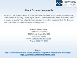 About Crowsonlaw-wasilla
Crowson Law Group offers a full range of services aimed at protecting the rights and
entitlements of Alaska personal injury victims and their families. If one is injured or lost
a loved one due to the negligent or careless acts of another, please contact the Crowson
Law Group form for a complimentarystrategy session.
Contact Information:
Crowson Law Group
850 Roberts Street, Ste. 500
Wasilla, AK 99654
Email:james@crowsonlaw.com
Phone: (907) 677-9393
Source:
https://www.briefingwire.com/pr/crowson-law-group-is-offering-personal-injury-
legal-representation-for-residents-of-alaska
 
